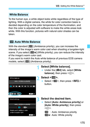 Page 175175
B: Setting the White Balance N
To the human eye, a white object looks white regardless of the type of 
lighting. With a digital camera, the  white for color correction basis is 
decided depending on the color temperature of the illumination, and 
then the color is adjusted with software to make the white areas look 
white. With this function, pictur es with natural color shades can be 
taken.
With the standard [ Q] (Ambience priority),  you can increase the 
intensity of the image’s warm color cast...