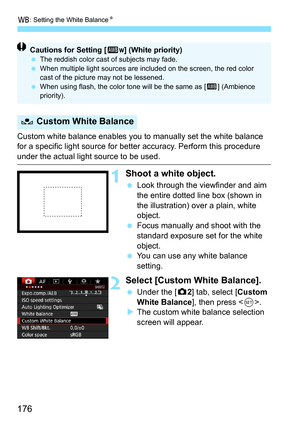 Page 176B: Setting the White Balance N
176
Custom white balance enables you to manually set the white balance 
for a specific light source for better accuracy. Perform this procedure 
under the actual light source to be used.
1Shoot a white object.
Look through the viewfinder and aim 
the entire dotted line box (shown in 
the illustration) over a plain, white 
object.
 Focus manually and shoot with the 
standard exposure set for the white 
object.
 You can use any white balance 
setting.
2Select [Custom White...