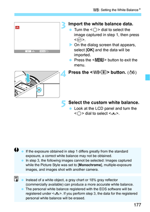 Page 177177
B: Setting the White Balance N
3Import the white balance data.
Turn the < 5> dial to select the 
image captured in step 1, then press 
< 0 >.
 On the dialog screen that appears, 
select [OK ] and the data will be 
imported.
 Press the < M> button to exit the 
menu.
4Press the  button. (9 )
5Select the custom white balance.
Look at the LCD panel and turn the 
 dial to select .
 If the exposure obtained in step 1 differs greatly from the standard 
exposure, a correct white balance may not be...