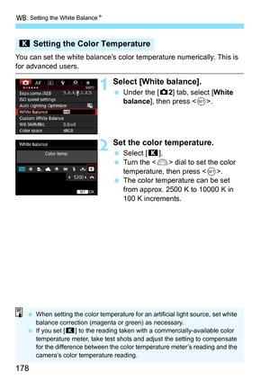 Page 178B: Setting the White Balance N
178
You can set the white balance’s color  temperature numerically. This is 
for advanced users.
1Select [White balance].
Under the [z 2] tab, select [White 
balance ], then press < 0>.
2Set the color temperature.
 Select [ P].
 Turn the < 6> dial to set the color 
temperature, then press < 0>.
 The color temperature can be set 
from approx. 2500 K to 10000 K in 
100 K increments.
P  Setting the Color Temperature
When setting the color temperature for an artificial...