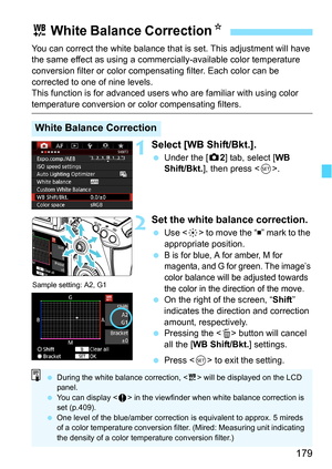 Page 179179
You can correct the white balance that is set. This adjustment will have 
the same effect as using a commercially-available color temperature 
conversion filter or color compensating filter. Each color can be 
corrected to one of nine levels.
This function is for advanced users  who are familiar with using color 
temperature conversion or color compensating filters.
1Select [WB Shift/Bkt.].
Under the [z 2] tab, select [WB 
Shift/Bkt. ], then press < 0>.
2Set the white balance correction.
 Use < 9>...