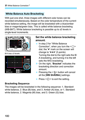 Page 180u White Balance Correction N
180
With just one shot, three images with different color tones can be 
recorded simultaneously. Based on the color temperature of the current 
white balance setting, the image will be bracketed with a blue/amber 
bias or magenta/green bias. This  is called white balance bracketing 
(WB-BKT). White balance bracketing is possible up to ±3 levels in 
single-level increments.
Set the white balance bracketing 
amount.
 In step 2 for “White Balance 
Correction”, when you turn the...