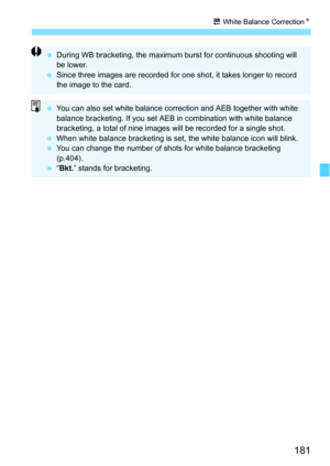 Page 181181
u White Balance Correction N
During WB bracketing, the maximum burst for continuous shooting will 
be lower.
 Since three images are recorded for one shot, it takes longer to record 
the image to the card.
You can also set white balance correction and AEB together with white 
balance bracketing. If you set AEB  in combination with white balance 
bracketing, a total of nine images  will be recorded for a single shot.
 When white balance bracketing is set, the white balance icon will blink.
 You...
