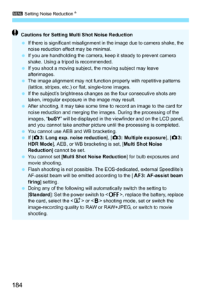 Page 1843 Setting Noise Reduction N
184
Cautions for Setting Mult i Shot Noise Reduction
 If there is significant misalignment in  the image due to camera shake, the 
noise reduction effect may be minimal.
 If you are handholding the camera, keep it steady to prevent camera 
shake. Using a tripod is recommended.
 If you shoot a moving subject,  the moving subject may leave 
afterimages.
 The image alignment may not function properly with repetitive patterns 
(lattice, stripes, etc.) or flat, single-tone...