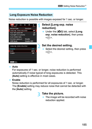 Page 185185
3 Setting Noise Reduction N
Noise reduction is possible with images exposed for 1 sec. or longer.
1Select [Long exp. noise 
reduction].
Under the [z 3] tab, select [Long 
exp. noise reduction ], then press 
< 0 >.
2Set the desired setting.
 Select the desired setting, then press 
.
 Auto
For exposures of 1 sec. or longer , noise reduction is performed 
automatically if noise typical of long exposures is detected. This 
[Auto ] setting is effective in most cases.
 Enable
Noise reduction is...