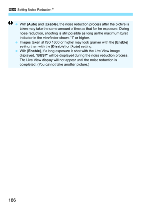 Page 1863 Setting Noise Reduction N
186
With [ Auto] and [ Enable ], the noise reduction process after the picture is 
taken may take the same amount of time as that for the exposure. During 
noise reduction, shooting is still possible as long as the maximum burst 
indicator in the viewfinder shows “1” or higher.
 Images taken at ISO 1600 or higher may look grainier with the [ Enable] 
setting than with the [ Disable] or [Auto ] setting.
 With [Enable ], if a long exposure is shot with the Live View image...
