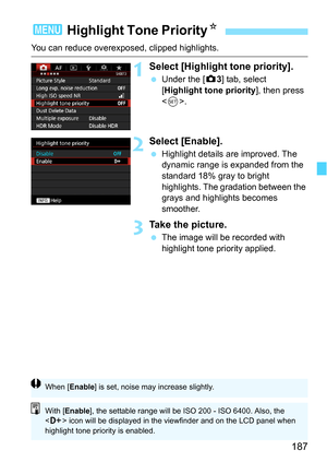 Page 187187
You can reduce overexposed, clipped highlights.
1Select [Highlight tone priority].
Under the [z 3] tab, select 
[Highlight tone priority ], then press 
< 0 >.
2Select [Enable].
 Highlight details are improved. The 
dynamic range is expanded from the 
standard 18% gray to bright 
highlights. The gradation between the 
grays and highlights becomes 
smoother.
3Take the picture.
The image will be recorded with 
highlight tone priority applied.
3  Highlight Tone Priority N
When [Enable ] is set, noise...