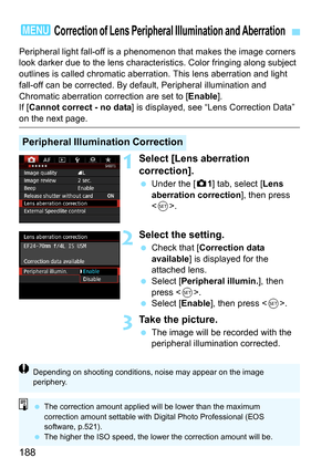 Page 188188
Peripheral light fall-off is a phenomenon that makes the image corners 
look darker due to the lens characteristics. Color fringing along subject 
outlines is called chromatic aberrati on. This lens aberration and light 
fall-off can be corrected. By default, Peripheral illumination and 
Chromatic aberration correction are set to [ Enable].
If [ Cannot correct - no data ] is displayed, see “Lens Correction Data” 
on the next page.
1Select [Lens aberration 
correction].
Under the [z 1] tab, select...