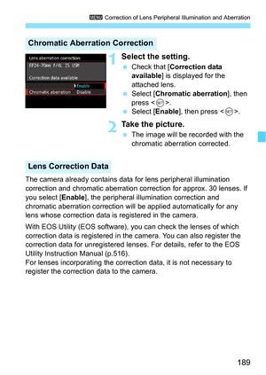 Page 189189
3 Correction of Lens Peripheral Illumination and Aberration
1Select the setting.
Check that [ Correction data 
available ] is displayed for the 
attached lens.
 Select [ Chromatic aberration ], then 
press < 0>.
 Select [ Enable], then press < 0>.
2Take the picture.
 The image will be recorded with the 
chromatic aberration corrected.
The camera already contains data  for lens peripheral illumination 
correction and chromatic aberration correction for approx. 30 lenses. If 
you select [ Enable],...