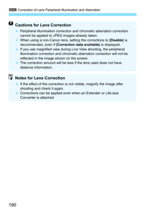Page 1903 Correction of Lens Peripheral Illumination and Aberration
190
Cautions for Lens Correction
Peripheral illumination correction and chromatic aberration correction 
cannot be applied to JPEG images already taken.
 When using a non-Canon lens, setting the corrections to [ Disable] is 
recommended, even if [ Correction data available ] is displayed.
 If you use magnified view during Live View shooting, the peripheral 
illumination correction and chromatic aberration correction will not be 
reflected in...