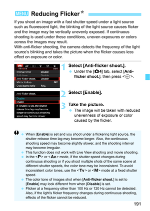 Page 191191
If you shoot an image with a fast shutter speed under a light source 
such as fluorescent light, the blinking of the light source causes flicker 
and the image may be vertically  unevenly exposed. If continuous 
shooting is used under these conditions, uneven exposures or colors 
across the images may result.
With anti-flicker shooting, the camera detects the frequency of the light 
source’s blinking and takes the pictur e when the flicker causes less 
effect on exposure or color.
1Select...