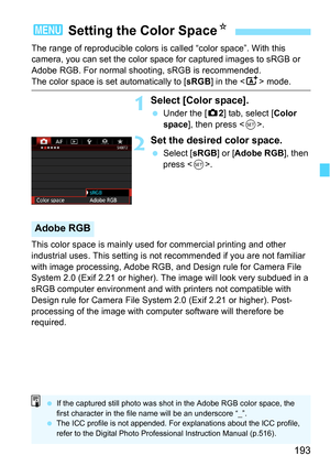 Page 193193
The range of reproducible colors is called “color space”. With this 
camera, you can set the color space for captured images to sRGB or 
Adobe RGB. For normal shooting, sRGB is recommended.
The color space is set automatically to [ sRGB] in the < A> mode.
1Select [Color space].
Under the [z 2] tab, select [Color 
space], then press < 0>.
2Set the desired color space.
 Select [ sRGB] or [Adobe RGB ], then 
press < 0>.
This color space is mainly used for commercial printing and other 
industrial...