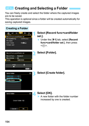 Page 194194
You can freely create and select the folder where the captured images 
are to be saved.
This operation is optional since a folder will be created automatically for 
saving captured images.
1Select [Record func+card/folder 
sel.].
Under the [5 1] tab, select [ Record 
func+card/folder sel. ], then press 
< 0 >.
2Select [Folder].
3Select [Create folder].
4Select [OK].
A new folder with the folder number 
increased by one is created.
3  Creating and Selecting a Folder
Creating a Folder 