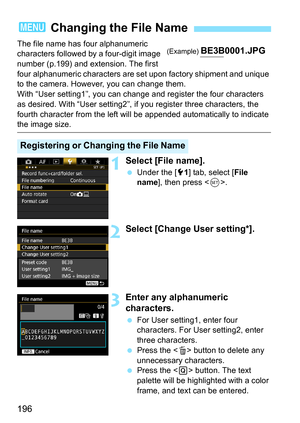 Page 196196
The file name has four alphanumeric 
characters followed by a four-digit image 
number (p.199) and extension. The first 
four alphanumeric characters are set upon factory shipment and unique 
to the camera. However, you can change them.
With “User setting1”, you can change and register the four characters 
as desired. With “User setting2”, if you register three characters, the 
fourth character from the left will be appended automatically to indicate 
the image size.
1Select [File name].
Under the...