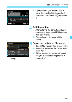 Page 197197
3 Changing the File Name
Operate the < 5> dial or < 9> to 
move the   and select the desired 
character. Then press < 0> to enter 
it.
 4Exit the setting.
 After entering the correct number of 
characters, press the < M> button, 
then select [OK ].
 The registered file name will be 
saved.
 5Select the registered file name.
 Select [ File name ], then press < 0>.
 Select the registered file name, then 
press < 0>.
 If User setting2 is registered, select 
“*** (the 3 characters registered) +...