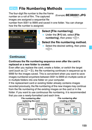 Page 199199
The four-digit file number is like the frame 
number on a roll of film. The captured 
images are assigned a sequential file 
number from 0001 to 9999 and saved in one folder. You can change 
how the file number is assigned.
1Select [File numbering].
Under the [5 1] tab, select [File 
numbering], then press < 0>.
2Select the file numbering method.
 Select the desired setting, then press 
.
Continues the file numbering sequence even after the card is 
replaced or a new folder is created.
Even after...