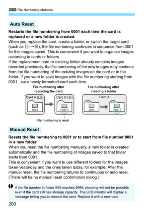 Page 2003 File Numbering Methods
200
Restarts the file numbering from 0001 each time the card is 
replaced or a new folder is created.
When you replace the card, create a folder, or switch the target card 
(such as  f9g), the file numbering cont inues in sequence from 0001 
for the images saved. This is convenient if you want to organize images 
according to cards or folders.
If the replacement card or existing folder already contains images 
recorded previously, the file number ing of the new images may...