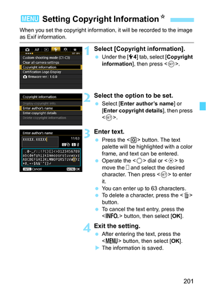 Page 201201
When you set the copyright information, it will be recorded to the image as Exif information.
1Select [Copyright information].
Under the [5 4] tab, select [ Copyright 
information ], then press < 0>.
2Select the option to be set.
 Select [ Enter author’s name ] or 
[Enter copyright details], then press 
< 0 >.
3Enter text.
 Press the < Q> button. The text 
palette will be highlighted with a color 
frame, and text can be entered.
 Operate the < 5> dial or < 9> to 
move the   and select the desired...