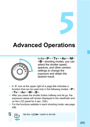 Page 203203
5
Advanced Operations
In the  < s >   
< F > shooting modes, you can 
select the shutter speed, 
aperture, and other camera 
settings to change the 
exposure and obtain the 
desired result.
 A M  icon at the upper right of a page title indicates a 
function that can be used only in the following modes: < d> 
< s >   .
 After you press the shutter button halfway and let go, the 
exposure values will remain di splayed in the viewfinder and 
on the LCD panel for 4 sec. ( 0).
 For the functions...