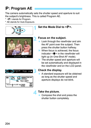 Page 204204
The camera automatically sets the shutter speed and aperture to suit 
the subject’s brightness. This is called Program AE.
* stands for Program.* AE stands for Auto Exposure.
1Set the Mode Dial to < d>.
2Focus on the subject.
 Look through the viewfinder and aim 
the AF point over the subject. Then 
press the shutter button halfway.
 When focus is achieved, the focus 
indicator < o> in the viewfinder will 
light up (in One-Shot AF mode).
 The shutter speed and aperture will 
be set automatically...