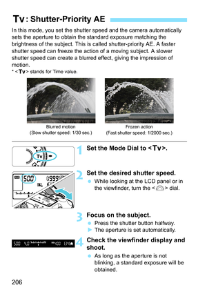 Page 206206
In this mode, you set the shutter speed and the camera automatically 
sets the aperture to obtain the standard exposure matching the 
brightness of the subject. This is called shutter-priority AE. A faster 
shutter speed can freeze the acti on of a moving subject. A slower 
shutter speed can create a blurred effect, giving the impression of 
motion.
* < s > stands for Time value.
1Set the Mode Dial to < s>.
2Set the desired shutter speed.
While looking at the LCD panel or in 
the viewfinder, turn...