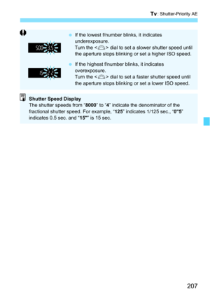 Page 207207
s: Shutter-Priority AE
If the lowest f/number blinks, it indicates 
underexposure.
Turn the < 6> dial to set a slower shutter speed until 
the aperture stops blinking or set a higher ISO speed.
 If the highest f/number blinks, it indicates 
overexposure.
Turn the < 6> dial to set a faster shutter speed until 
the aperture stops blinking or set a lower ISO speed.
Shutter Speed Display
The shutter speeds from “ 8000” to “4” indicate the denominator of the 
fractional shutter speed. For example, “...