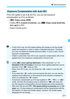 Page 211211
a: Manual Exposure
If the ISO speed is set to  A (AUTO), you can set exposure 
compensation (p.214) as follows:
•[z 2: Expo.comp./AEB ]
• Under [8 3: Custom Controls ], use [s: Expo comp (hold btn, 
turn ) ] (p.423).
• Quick Control (p.61)
Exposure Compensati on with Auto ISO
If Auto ISO is set, the ISO speed setting will change to suit the shutter 
speed and aperture in order to obtain a standard exposure. Therefore, 
you may not obtain the desired exposure effect. In such a case, set the 
exposure...