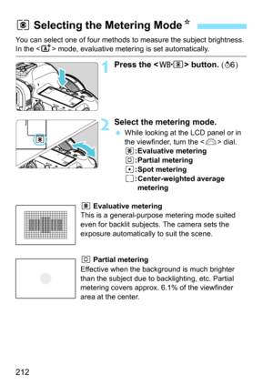 Page 212212
You can select one of four methods to measure the subject brightness. In the  mode, evaluative metering is set automatically.
1Press the  button. (9 )
2Select the metering mode.
While looking at the LCD panel or in 
the viewfinder, turn the < 6> dial.
q : Evaluative metering
w : Partial metering
r : Spot metering
e : Center-weighted average 
metering
q Evaluative metering
This is a general-purpose metering mode suited 
even for backlit subjects. The camera sets the 
exposure automatically to suit...