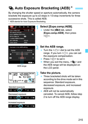 Page 215215
By changing the shutter speed or aperture automatically, the camera 
brackets the exposure up to ±3 stops in 1/3-stop increments for three 
successive shots. This is called AEB.
* AEB stands for Auto Exposure Bracketing.
1Select [Expo.comp./AEB].
Under the [z 2] tab, select 
[Expo.comp./AEB ], then press 
< 0 >.
2Set the AEB range.
 Turn the < 6> dial to set the AEB 
range. If you turn , you can set 
the exposure compensation.
 Press < 0> to set it.
 When you exit the menu, < h> and 
the AEB...