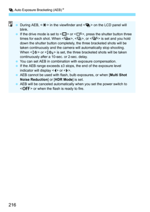 Page 216h Auto Exposure Bracketing (AEB)N
216
During AEB, < A> in the viewfinder and  on the LCD panel will 
blink.
 If the drive mode is set to < u> or , press the shutter button three 
times for each shot. When , , or < M> is set and you hold 
down the shutter button completely, the three bracketed shots will be 
taken continuously and the camera will automatically stop shooting. 
When < Q> or < k> is set, the three bracketed shots will be taken 
continuously after a 10-sec. or 2-sec. delay.
 You can set...