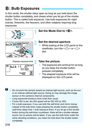 Page 218218
In this mode, the shutter stays open as long as you hold down the 
shutter button completely, and closes when you let go of the shutter 
button. This is called bulb exposure. Use bulb exposures for night 
scenes, fireworks, the heavens, and other subjects requiring long 
exposures.
1Set the Mode Dial to .
2Set the desired aperture.
 While looking at the LCD panel or the 
viewfinder, turn the < 6> or < 5> 
dial.
3Take the picture.
 The exposure will continue for as long 
as you keep the shutter...