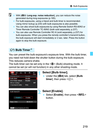 Page 219219
F: Bulb Exposures
You can preset the bulb exposure’s exposure time. With the bulb timer, 
you need not hold down the shutter  button during the bulb exposure. 
This reduces camera shake.
The bulb timer can be set only in the < F> (Bulb) shooting mode. It 
cannot be set (or will not function) in any other shooting mode.
1Select [Bulb timer].
 Under the [z 4] tab, select [Bulb 
timer ], then press < 0>.
2Select [Enable].
 Select [ Enable], then press < B> 
button.
J  Bulb Timer N
With [z 3: Long...