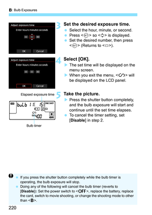 Page 220F: Bulb Exposures
220
3Set the desired exposure time.
 Select the hour, minute, or second.
 Press < 0> so < r> is displayed.
 Set the desired number, then press 
 (Returns to ).
4Select [OK].
The set time will be displayed on the 
menu screen.
 When you exit the menu,  will 
be displayed on the LCD panel.
5Take the picture.
 Press the shutter button completely, 
and the bulb exposure will start and 
continue until the set time elapses.
 To cancel the timer setting, set 
[Disable ] in step 2.
Bulb...