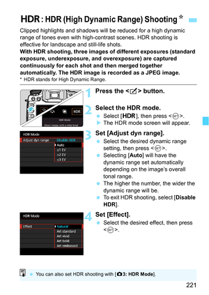 Page 221221
Clipped highlights and shadows will be reduced for a high dynamic 
range of tones even with high-contrast scenes. HDR shooting is 
effective for landscape and still-life shots.
With HDR shooting, three images of different exposures (standard 
exposure, underexposure, and overexposure) are captured 
continuously for each shot and then merged together 
automatically. The HDR image is recorded as a JPEG image.
* HDR stands for High Dynamic Range.
1Press the  button.
2Select the HDR mode.
Select [ w],...