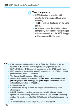 Page 224w: HDR (High Dynamic Range) Shooting N
224
8Take the picture.
HDR shooting is possible with 
viewfinder shooting and Live View 
shooting.
  will be displayed on the LCD 
panel.
 When you press the shutter button 
completely, three consecutive images 
will be captured, and the HDR image 
will be recorded to the card.
 If the image-recording quality is set to RAW, the HDR image will be 
recorded in  73 quality. If the image-recording quality is set to 
RAW+JPEG, the HDR image will be recorded in the...