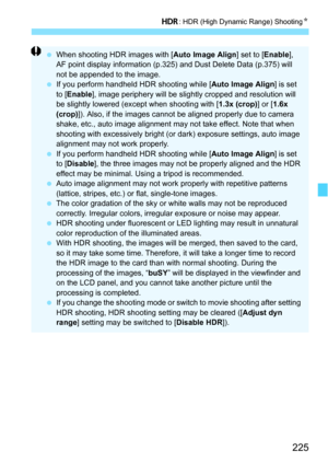 Page 225225
w: HDR (High Dynamic Range) Shooting N
When shooting HDR images with [ Auto Image Align] set to [Enable], 
AF point display information (p.325) and Dust Delete Data (p.375) will 
not be appended to the image.
 If you perform handheld HDR shooting while [ Auto Image Align] is set 
to [Enable ], image periphery will be slightly cropped and resolution will 
be slightly lowered (except when shooting with [1.3x (crop)] or [ 1.6x 
(crop) ]). Also, if the images cannot be aligned properly due to camera...