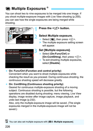 Page 226226
You can shoot two to nine exposures to be merged into one image. If 
you shoot multiple-exposure images with Live View shooting (p.255), 
you can see how the single exposures are being merged while 
shooting.
1Press the  button.
2Select Multiple exposure.
Select [ P], then press < 0>.
 The multiple exposure setting screen 
will appear.
3Set [Multiple exposure].
 Select [ On:Func/Ctrl ] or 
[On:ContShtng ], then press .
 To exit shooting multiple exposures, 
select [Disable].
 On: Func/Ctrl...