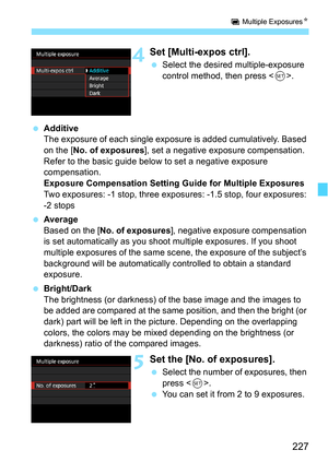Page 227227
P Multiple Exposures N
4Set [Multi-expos ctrl].
Select the desired multiple-exposure 
control method, then press < 0>.
 Additive
The exposure of each single exposure is added cumulatively. Based 
on the [ No. of exposures ], set a negative exposure compensation. 
Refer to the basic guide below to set a negative exposure 
compensation.
Exposure Compensation Setting Guide for Multiple Exposures
Two exposures: -1 stop, three exposur es: -1.5 stop, four exposures: 
-2 stops
 Average
Based on the [ No....