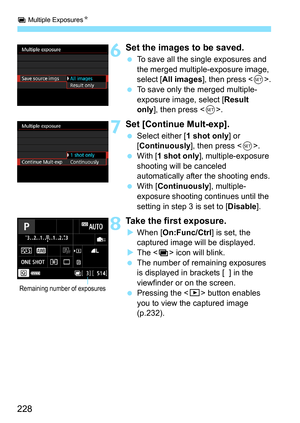 Page 228P Multiple Exposures N
228
6Set the images to be saved.
To save all the single exposures and 
the merged multiple-exposure image, 
select [ All images ], then press < 0>.
 To save only the merged multiple-
exposure image, select [ Result 
only ], then press < 0>.
7Set [Continue Mult-exp].
 Select either [ 1 shot only] or 
[Continuously], then press < 0>.
 With [ 1 shot only], multiple-exposure 
shooting will be canceled 
automatically after the shooting ends.
 With [ Continuously ], multiple-...