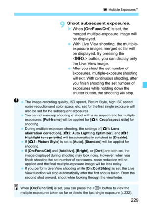 Page 229229
P Multiple Exposures N
9Shoot subsequent exposures.
When [On:Func/Ctrl ] is set, the 
merged multiple-exposure image will 
be displayed.
 With Live View shooting, the multiple-
exposure images merged so far will 
be displayed. By pressing the 
 button, you can display only 
the Live View image.

After you shoot the set number of 
exposures, multiple-exposure shooting 
will exit. With continuous shooting, after 
you finish shooting the set number of 
exposures while holding down the 
shutter...