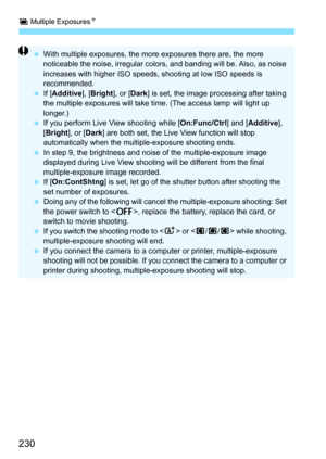 Page 230P Multiple Exposures N
230
With multiple exposures, the more exposures there are, the more 
noticeable the noise, irregular colors, and banding will be. Also, as noise 
increases with higher ISO speeds,  shooting at low ISO speeds is 
recommended.
 If [Additive], [ Bright], or [Dark] is set, the image processing after taking 
the multiple exposures will take time. (The access lamp will light up 
longer.)
 If you perform Live View shooting while [ On:Func/Ctrl] and [Additive ], 
[ Bright ], or [Dark ]...