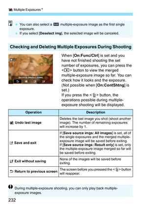 Page 232P Multiple Exposures N
232
When [On:Func/Ctrl ] is set and you 
have not finished shooting the set 
number of exposures,  you can press the 
< x> button to view the merged 
multiple-exposure image so far. You can 
check how it looks and the exposure. 
(Not possible when [ On:ContShtng] is 
set.)
If you press the < L> button, the 
operations possible during multiple-
exposure shooting will be displayed.
Checking and Deleting Multiple Exposures During Shooting
 You can also select a  1 multiple-exposure...