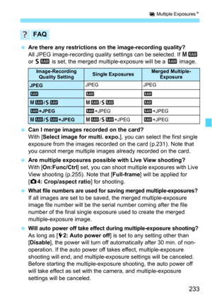 Page 233233
P Multiple Exposures N
Are there any restrictions on the image-recording quality?
All JPEG image-recording quality settings can be selected. If  41 
or  61  is set, the merged multiple-exposure will be a  1 image.
 Can I merge images recorded on the card?
With [ Select image for multi. expo. ], you can select the first single 
exposure from the images recorded on the card (p.231). Note that 
you cannot merge multiple images already recorded on the card.
 Are multiple exposures possible with Live...