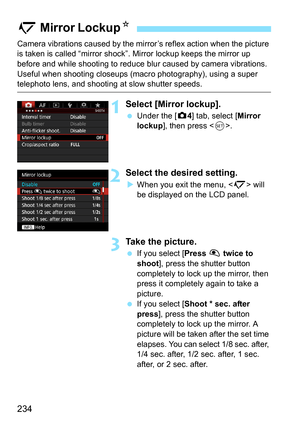 Page 234234
Camera vibrations caused by the mirror’s reflex action when the picture 
is taken is called “mirror shock” . Mirror lockup keeps the mirror up 
before and while shooting to reduce bl ur caused by camera vibrations. 
Useful when shooting closeups (mac ro photography), using a super 
telephoto lens, and shooting at slow shutter speeds.
1Select [Mirror lockup].
Under the [z 4] tab, select [Mirror 
lockup ], then press < 0>.
2Select the desired setting.
When you exit the menu,  will 
be displayed on...