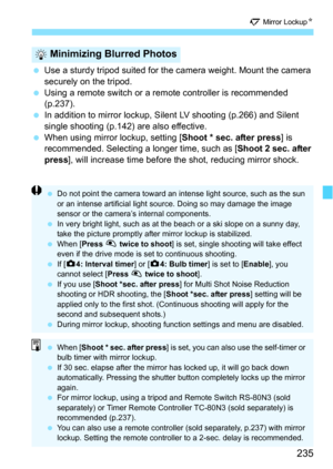 Page 235235
2 Mirror Lockup N
Use a sturdy tripod suited for the camera weight. Mount the camera 
securely on the tripod.
 Using a remote switch or a remote controller is recommended 
(p.237).
 In addition to mirror lockup, Silent LV shooting (p.266) and Silent 
single shooting (p.142) are also effective.
 When using mirror lockup, setting [ Shoot * sec. after press] is 
recommended. Selecting a longer time, such as [ Shoot 2 sec. after 
press ], will increase time before the shot, reducing mirror shock....