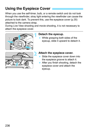 Page 236236
When you use the self-timer, bulb, or a remote switch and do not look 
through the viewfinder, stray light entering the viewfinder can cause the 
picture to look dark. To prevent this, use the eyepiece cover (p.35) 
attached to the camera strap.
During Live View shooting and movie  shooting, it is not necessary to 
attach the eyepiece cover.
1Detach the eyecup.
While grasping both sides of the 
eyecup, slide it upward to detach it.
2Attach the eyepiece cover.
Slide the eyepiece cover down into 
the...