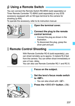 Page 237237
You can connect the Remote Switch RS-80N3 (sold separately) or 
Timer Remote Controller TC-80N3 (sold separately) or any EOS 
accessory equipped with an N3-type terminal to the camera for 
shooting (p.454).
To operate the accessory, refer to its instruction manual.
1Open the terminal cover.
2Connect the plug to the remote 
control terminal.
Connect the plug as shown in the 
illustration.
 To disconnect the plug, grasp the 
silver part and pull.
F Using a Remote Switch
R Remote Control Shooting
With...