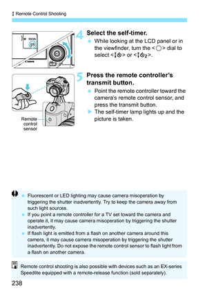 Page 238R Remote Control Shooting
238
4Select the self-timer.
 While looking at the LCD panel or in 
the viewfinder, turn the < 5> dial to 
select < Q> or < k>.
5Press the remote controller’s 
transmit button.
Point the remote controller toward the 
camera’s remote control sensor, and 
press the transmit button.
 The self-timer lamp lights up and the 
picture is taken.
Remote
control
sensor
 Fluorescent or LED lighting may  cause camera misoperation by 
triggering the shutter inadvertently. Try to keep the...