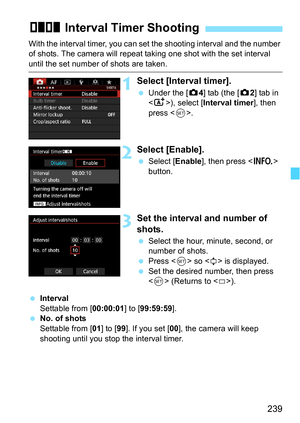 Page 239239
With the interval timer, you can set the shooting interval and the number 
of shots. The camera will repeat taking one shot with the set interval 
until the set number of shots are taken.
1Select [Interval timer].
Under the [z 4] tab (the [z 2] tab in 
< A >), select [Interval timer ], then 
press < 0>.
2Select [Enable].
 Select [ Enable], then press < B> 
button.
3Set the interval and number of 
shots.
 Select the hour, minute, second, or 
number of shots.
 Press < 0> so < r> is displayed.
 Set...