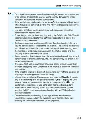 Page 241241
H Interval Timer Shooting
Do not point the camera toward an intense light source, such as the sun 
or an intense artificial light source. Doing so may damage the image 
sensor or the camera’s internal components.
 If the lens’s focus mode switch is set to < AF>, the camera will not shoot 
when focus is not achieved. Setting it to < MF> and focusing manually is 
recommended.
 Live View shooting, movie shooting,  or bulb exposures cannot be 
performed with interval timer.
 For prolonged interval...